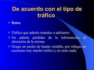 De acuerdo con el tipo de tráfico   Datos Tráfico que admite retardos o adelantos No admite pérdidas de la información, ni alteración de la misma. Ocupa un ancho de banda variable, por ráfagas en ocasiones hay mucho tráfico y en otras nada. 
