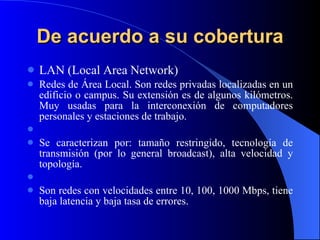 De acuerdo a su cobertura LAN (Local Area Network) Redes de Área Local. Son redes privadas localizadas en un edificio o campus. Su extensión es de algunos kilómetros. Muy usadas para la interconexión de computadores personales y estaciones de trabajo.   Se caracterizan por: tamaño restringido, tecnología de transmisión (por lo general broadcast), alta velocidad y topología.   Son redes con velocidades entre 10, 100, 1000 Mbps, tiene baja latencia y baja tasa de errores.   
