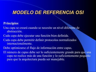 MODELO DE REFERENCIA OSI Principios Una capa se creará cuando se necesite un nivel diferente de abstracción. Cada capa debe ejecutar una función bien definida. Cada capa debe permitir definir protocolos normalizados internacionalmente. Debe optimizarse el flujo de información entre capas. El número de capas debe ser lo suficientemente grande para que una capa no realice más de una función y lo suficientemente pequeño para que la arquitectura pueda ser manejable. 