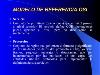 MODELO DE REFERENCIA OSI Servicio: Conjunto de primitivas (operaciones) que un nivel provee al nivel superior. El servicio define QUE operaqciones puede ejecutar el nivel, pero no dice cómo se implementan.   Protocolo: Conjunto de reglas que gobiernan el formato y significado de las unidades de datos del protocolo (PDU), ya sean frames, paquetes, mensajes o datagramas, que son intercambiados por las entidades de una capa. Las entidades utilizan protocolos para implementar la definición de sus servicios . 