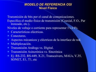MODELO DE REFERENCIA OSI Nivel Físico Transmisión de bits por el canal de comunicaciones. Especifica el medio físico de transmisión (Coaxial, F.O., Par trenzado, etc.). Niveles de voltaje o corriente para representar 1's ó 0's. Características eléctricas. Conectores. Aspectos mécanicos y eléctricos de la interface de red. Multiplexación. Transmisión Análoga vs. Digital. Transmisión Asincrónica vs. Sincrónica Ej: RS-232, RS-449, X.21, Transceivers, MAUs, V.35, SONET, E1, T1, etc   