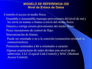 MODELO DE REFERENCIA OSI Nivel de Enlace de Datos Controla el acceso al medio físico. Ensambla y reensambla mansajes provenientes del nivel de red y los envía en tramas o frames a través del medio físico. Detecta y corrige errores provenientes del medio físico. Posee mecanismos de control de flujo. Sincronización de frames. Puede ser orientado o no a la conexión (connection-oriented vs. connectionsless). Protocolos orientados a bit u orientados a caracter. Algunas arquitecturas de redes dividen este nivel en dos subniveles: LLC (Logical Link Control) y MAC (Medium Access Control). 