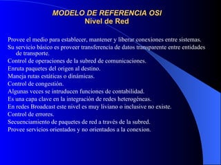 MODELO DE REFERENCIA OSI Nivel de Red Provee el medio para establecer, mantener y liberar conexiones entre sistemas. Su servicio básico es proveer transferencia de datos transparente entre entidades de transporte. Control de operaciones de la subred de comunicaciones. Enruta paquetes del origen al destino. Maneja rutas estáticas o dinámicas. Control de congestión. Algunas veces se intruducen funciones de contabilidad. Es una capa clave en la integración de redes heterogéneas. En redes Broadcast este nivel es muy liviano o inclusive no existe. Control de errores. Secuenciamiento de paquetes de red a través de la subred. Provee servicios orientados y no orientados a la conexion.   