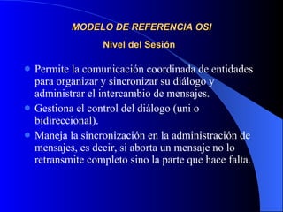 MODELO DE REFERENCIA OSI Nivel del Sesión   Permite la comunicación coordinada de entidades para organizar y sincronizar su diálogo y administrar el intercambio de mensajes. Gestiona el control del diálogo (uni o bidireccional). Maneja la sincronización en la administración de mensajes, es decir, si aborta un mensaje no lo retransmite completo sino la parte que hace falta. 