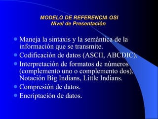MODELO DE REFERENCIA OSI Nivel de Presentación  Maneja la sintaxis y la semántica de la información que se transmite. Codificación de datos (ASCII, ABCDIC). Interpretación de formatos de números (complemento uno o complemento dos). Notación Big Indians, Little Indians. Compresión de datos. Encriptación de datos. 