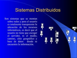 Sistemas Distribuidos   Son sistemas que se montan sobre redes y para el usuario es totalmente transparente la ubicación de los recursos informáticos, es decir que el usuario no tiene que escoger el servidor, ni el medio, camino, sitio geográfico y base de datos  donde se encuentra la información. 