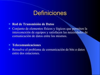 Definiciones Red de Transmisión de Datos Conjunto de elementos físicos y lógicos que permiten la interconexión de equipos y satisfacen las necesidades de comunicación de datos entre los mismos. Telecomunicaciones Resuelve el problema de comunicación de bits o datos entre dos estaciones.  