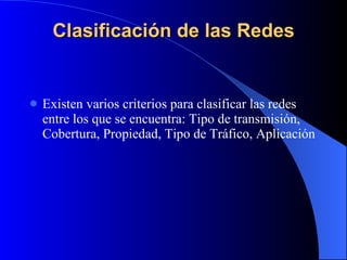 Clasificación de las Redes Existen varios criterios para clasificar las redes entre los que se encuentra: Tipo de transmisión, Cobertura, Propiedad, Tipo de Tráfico, Aplicación 