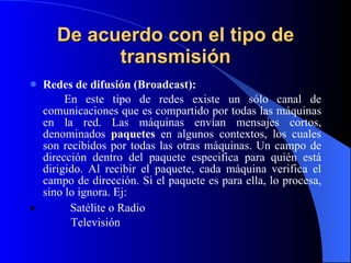 De acuerdo con el tipo de transmisión Redes de difusión (Broadcast): En este tipo de redes existe un sólo canal de comunicaciones que es compartido por todas las máquinas en la red. Las máquinas envían mensajes cortos, denominados  paquetes  en algunos contextos, los cuales son recibidos por todas las otras máquinas. Un campo de dirección dentro del paquete especifica para quién está dirigido. Al recibir el paquete, cada máquina verifica el campo de dirección. Si el paquete es para ella, lo procesa, sino lo ignora . Ej:               Satélite o Radio Televisión   