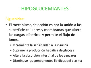 HIPOGLUCEMIANTES   Biguanidas: El mecanismo de acción es por la unión a las superficie celulares y membranas que altera las cargas eléctricas y permite el flujo de iones. Incrementa la sensibilidad a la insulina Suprime la producción hepática de glucosa Altera la absorción intestinal de los azúcares Disminuye los componentes lipídicos del plasma 