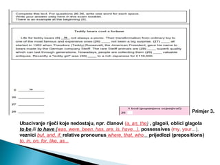 Ubacivanje riječi koje nedostaju, npr. članovi (a, an, the) , glagoli, oblici glagola
to be ili to have (was, were, been, has, are, is, have...), possessives (my, your...),
veznici but, and, if, relative pronounus where, that, who... prijedlozi (prepositions)
to, in, on, for, like, as...
Primjer 3.
 