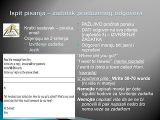 Kratki sastavak – poruka,
email
Ocjenjuju se 2 kriterija:
 Izvršenje zadatka
 Jezik
 PAŽLJIVO pročitati poruku
 DATI odgovor na sva pitanja
(najčešće 3) – IZVRŠENJE
ZADATKA
 Odgovori moraju biti jasni i
razrađeni
“Where did you go?”
“I went to Hawaii”. (nema razrade)
I went to Istria a town called Hum.
(razrada)
U uputama piše: Write 50-70 words
(ni više ni manje)
Nemojte napisati manje jer ćete
izgubiti bodove za Izvršenje zadatka
Nemojte napisati više da se ne bi
ponovili ili pak napisali nešto što
nema veze sa zadatkom
 