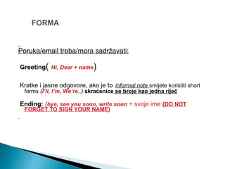 Poruka/email treba/mora sadržavati:
Greeting( Hi, Dear + name)
Kratke i jasne odgovore, ako je to informal note smijete koristiti short
forms (I’ll, I’m, We’re..) skraćenice se broje kao jedna riječ
Ending: (bye, see you soon, write soon + svoje ime (DO NOT
FORGET TO SIGN YOUR NAME)
 