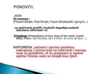JEZIK
Gl.vremena :
(Present Simple, Past Simple, Future Simple(will) i going to...)
- za opisivanje prošlih i budućih događaja,osobnih
iskustava, aktivnosti i sl.
PrijedlogePrijedloge (Prepositions of time: days of the week, month,
dates, hours...on Monday, at 4 o’clock, in June, at 3pm....)
NAPOMENA: početni i završni pozdravi,
nabrajanja i ulomci koji su irelevanti i nemaju
veze sa zadatkom, ili su prepisani iz ispitne
cjeline Čitanja neće se brojati kao riječi.
 