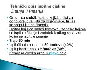 Omotnica sadrži: ispitnu knjižicu, list za
odgovore, dva lista za ocjenjivače, list za
koncept i list za čistopis
 Ispitna knjižica sadrži tekstove i zadatke kojima
se ispituje čitanje i zadatak kratkog sastavka –
kojim se ispituje pisanje
 Traje 60 min
 Ispit čitanja nosi max 30 bodova (40%)
 Ispit pisanja nosi 10 bodova (30%)
 Kemijska olovka crne ili plave boje
 