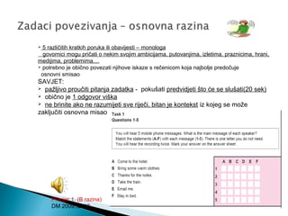  5 različitih kratkih poruka ili obavijesti – monologa
govornici mogu pričati o nekim svojim ambicijama, putovanjima, izletima, praznicima, hrani,
medijima, problemima....
 potrebno je obično povezati njihove iskaze s rečenicom koja najbolje predočuje
osnovni smisao
SAVJET:
 pažljivo proučiti pitanja zadatka - pokušati predvidjeti što će se slušati(20 sek)
 obično je 1 odgovor viška
 ne brinite ako ne razumijeti sve riječi, bitan je kontekst iz kojeg se može
zaključiti osnovna misao
Primjer 1. (B razina)
DM 2009./2010.
 