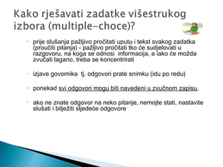 • prije slušanja pažljivo pročitati uputu i tekst svakog zadatka
(proučiti pitanja) - pažljivo pročitati tko će sudjelovati u
razgovoru, na koga se odnosi informacija, a iako će možda
zvučati lagano, treba se koncentrirati
• izjave govornika tj. odgovori prate snimku (idu po redu)
• ponekad svi odgovori mogu biti navedeni u zvučnom zapisu,
• ako ne znate odgovor na neko pitanje, nemojte stati, nastavite
slušati i bilježiti sljedeće odgovore
 