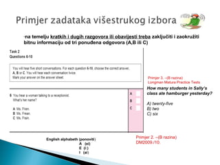 -na temelju kratkih i dugih razgovora ili obavijesti treba zaključiti i zaokružiti
bitnu informaciju od tri ponuđena odgovora (A,B ili C)
Primjer 2. –(B razina)
DM2009./10.
English alphabeth (ponoviti)
A (ei)
E (i:)
I (ai)
How many students in Sally’s
class ate hamburger yesterday?
A) twenty-five
B) two
C) six
Primjer 3. –(B razina)
Longman Matura Practice Tests
 