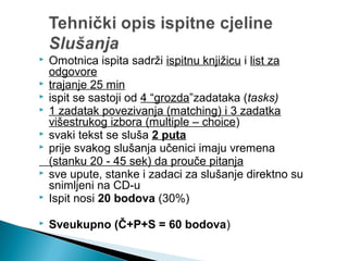  Omotnica ispita sadrži ispitnu knjižicu i list za
odgovore
 trajanje 25 min
 ispit se sastoji od 4 “grozda”zadataka (tasks)
 1 zadatak povezivanja (matching) i 3 zadatka
višestrukog izbora (multiple – choice)
 svaki tekst se sluša 2 puta
 prije svakog slušanja učenici imaju vremena
(stanku 20 - 45 sek) da prouče pitanja
 sve upute, stanke i zadaci za slušanje direktno su
snimljeni na CD-u
 Ispit nosi 20 bodova (30%)
 Sveukupno (Č+P+S = 60 bodova)
 