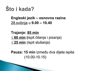 Engleski jezik – osnovna razina
28.svibnja u 9.00 – 10.40
Trajanje: 85 min
√ 60 min (ispit čitanja i pisanja)
√ 25 min (ispit slušanja)
Pauza: 15 min između dva dijela ispita
(10.00-10.15)
 