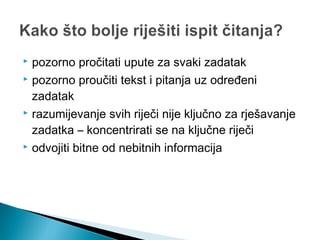  pozorno pročitati upute za svaki zadatak
 pozorno proučiti tekst i pitanja uz određeni
zadatak
 razumijevanje svih riječi nije ključno za rješavanje
zadatka – koncentrirati se na ključne riječi
 odvojiti bitne od nebitnih informacija
 