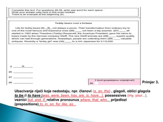 Ubacivanje riječi koje nedostaju, npr. članovi (a, an, the) , glagoli, oblici glagola
to be ili to have (was, were, been, has, are, is, have...), possessives (my, your...),
veznici but, and, if, relative pronounus where, that, who... prijedlozi
(prepositions) to, in, on, for, like, as...
Primjer 3.
 