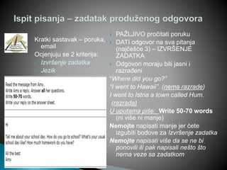 Kratki sastavak – poruka,
email
Ocjenjuju se 2 kriterija:
 Izvršenje zadatka
 Jezik
 PAŽLJIVO pročitati poruku
 DATI odgovor na sva pitanja
(najčešće 3) – IZVRŠENJE
ZADATKA
 Odgovori moraju biti jasni i
razrađeni
“Where did you go?”
“I went to Hawaii”. (nema razrade)
I went to Istria a town called Hum.
(razrada)
U uputama piše: Write 50-70 words
(ni više ni manje)
Nemojte napisati manje jer ćete
izgubiti bodove za Izvršenje zadatka
Nemojte napisati više da se ne bi
ponovili ili pak napisali nešto što
nema veze sa zadatkom
 