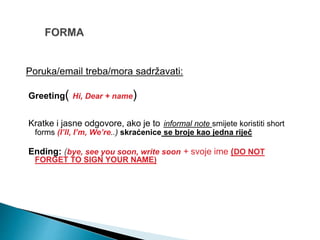 Poruka/email treba/mora sadržavati:
Greeting( Hi, Dear + name)
Kratke i jasne odgovore, ako je to informal note smijete koristiti short
forms (I’ll, I’m, We’re..) skraćenice se broje kao jedna riječ
Ending: (bye, see you soon, write soon + svoje ime (DO NOT
FORGET TO SIGN YOUR NAME)
 