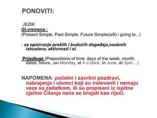 JEZIK
Gl.vremena :
(Present Simple, Past Simple, Future Simple(will) i going to...)
- za opisivanje prošlih i budućih događaja,osobnih
iskustava, aktivnosti i sl.
Prijedloge (Prepositions of time: days of the week, month,
dates, hours...on Monday, at 4 o’clock, in June, at 3pm....)
NAPOMENA: početni i završni pozdravi,
nabrajanja i ulomci koji su irelevanti i nemaju
veze sa zadatkom, ili su prepisani iz ispitne
cjeline Čitanja neće se brojati kao riječi.
 