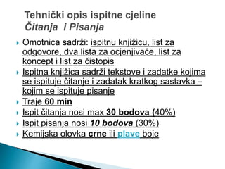  Omotnica sadrži: ispitnu knjižicu, list za
odgovore, dva lista za ocjenjivače, list za
koncept i list za čistopis
 Ispitna knjižica sadrži tekstove i zadatke kojima
se ispituje čitanje i zadatak kratkog sastavka –
kojim se ispituje pisanje
 Traje 60 min
 Ispit čitanja nosi max 30 bodova (40%)
 Ispit pisanja nosi 10 bodova (30%)
 Kemijska olovka crne ili plave boje
 