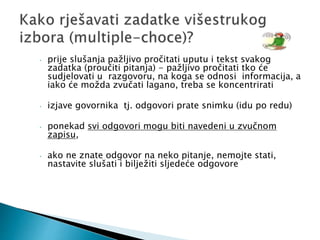 • prije slušanja pažljivo pročitati uputu i tekst svakog
zadatka (proučiti pitanja) - pažljivo pročitati tko će
sudjelovati u razgovoru, na koga se odnosi informacija, a
iako će možda zvučati lagano, treba se koncentrirati
• izjave govornika tj. odgovori prate snimku (idu po redu)
• ponekad svi odgovori mogu biti navedeni u zvučnom
zapisu,
• ako ne znate odgovor na neko pitanje, nemojte stati,
nastavite slušati i bilježiti sljedeće odgovore
 