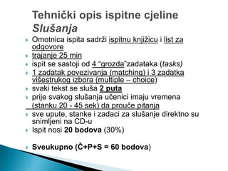  Omotnica ispita sadrži ispitnu knjižicu i list za
odgovore
 trajanje 25 min
 ispit se sastoji od 4 “grozda”zadataka (tasks)
 1 zadatak povezivanja (matching) i 3 zadatka
višestrukog izbora (multiple – choice)
 svaki tekst se sluša 2 puta
 prije svakog slušanja učenici imaju vremena
(stanku 20 - 45 sek) da prouče pitanja
 sve upute, stanke i zadaci za slušanje direktno su
snimljeni na CD-u
 Ispit nosi 20 bodova (30%)
 Sveukupno (Č+P+S = 60 bodova)
 