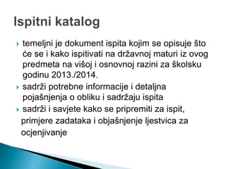  temeljni je dokument ispita kojim se opisuje što
će se i kako ispitivati na državnoj maturi iz ovog
predmeta na višoj i osnovnoj razini za školsku
godinu 2013./2014.
 sadrži potrebne informacije i detaljna
pojašnjenja o obliku i sadržaju ispita
 sadrži i savjete kako se pripremiti za ispit,
primjere zadataka i objašnjenje ljestvica za
ocjenjivanje
 