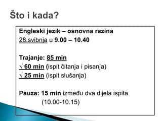 Engleski jezik – osnovna razina
28.svibnja u 9.00 – 10.40
Trajanje: 85 min
√ 60 min (ispit čitanja i pisanja)
√ 25 min (ispit slušanja)
Pauza: 15 min između dva dijela ispita
(10.00-10.15)
 