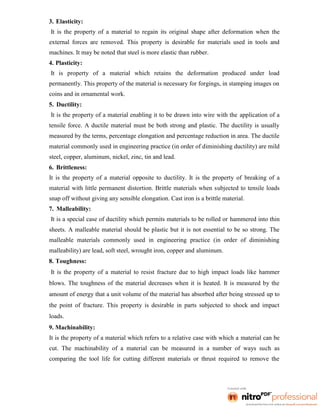 3. Elasticity:
It is the property of a material to regain its original shape after deformation when the
external forces are removed. This property is desirable for materials used in tools and
machines. It may be noted that steel is more elastic than rubber.
4. Plasticity:
It is property of a material which retains the deformation produced under load
permanently. This property of the material is necessary for forgings, in stamping images on
coins and in ornamental work.
5. Ductility:
It is the property of a material enabling it to be drawn into wire with the application of a
tensile force. A ductile material must be both strong and plastic. The ductility is usually
measured by the terms, percentage elongation and percentage reduction in area. The ductile
material commonly used in engineering practice (in order of diminishing ductility) are mild
steel, copper, aluminum, nickel, zinc, tin and lead.
6. Brittleness:
It is the property of a material opposite to ductility. It is the property of breaking of a
material with little permanent distortion. Brittle materials when subjected to tensile loads
snap off without giving any sensible elongation. Cast iron is a brittle material.
7. Malleability:
It is a special case of ductility which permits materials to be rolled or hammered into thin
sheets. A malleable material should be plastic but it is not essential to be so strong. The
malleable materials commonly used in engineering practice (in order of diminishing
malleability) are lead, soft steel, wrought iron, copper and aluminum.
8. Toughness:
It is the property of a material to resist fracture due to high impact loads like hammer
blows. The toughness of the material decreases when it is heated. It is measured by the
amount of energy that a unit volume of the material has absorbed after being stressed up to
the point of fracture. This property is desirable in parts subjected to shock and impact
loads.
9. Machinability:
It is the property of a material which refers to a relative case with which a material can be
cut. The machinability of a material can be measured in a number of ways such as
comparing the tool life for cutting different materials or thrust required to remove the
 