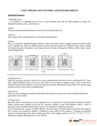 UNIT-3 DESIGN OF FASTNERS AND WELDED JOINTS
Threaded Fasteners:
1.Threaded Joints:
It is defined as a separable joint of two or more machine parts that are held together by means of a
threaded fastening such as a bolt and nut.
2.Bolts:
They are basically threaded fasteners normally used with bolts and nuts.
3.Screws:
They engage either with preformed or self made internal threads.
4.Studs:
They are externally threaded headless fasteners. One end usually meets a tapped component and the other
with a standard nut. There are different forms of bolt and screw heads for a different usage. These include
bolt heads of square, hexagonal or eye shape and screw heads of hexagonal, Fillister, button head, counter
sunk or Phillips type.
5.Tapping screws :
These are one piece fasteners which cut or form a mating thread when driven into a preformed hole. These
allow rapid installation since nuts are not used. There are two types of tapping screws. They are known as
thread forming which displaces or forms the adjacent materials and thread cutting which have cutting edges
and chip cavities which create a mating thread.
6.Set Screws:
These are semi permanent fasteners which hold collars, pulleys, gears etc on a shaft. Different heads and
point styles are available.
7.Thread forms:
Basically when a helical groove is cut or generated over a cylindrical or conical section, threads are formed.
When a point moves parallel to the axis of a rotating cylinder or cone held between centers, a helix is
generated. Screw threads formed in this way have two functions to perform in general:
(a) To transmit power - Square. ACMES, Buttress, Knuckle types of thread forms are useful for this purpose.
(b) To secure one member to another- V-threads are most useful for this purpose. V-threads are generally
used for securing because they do not shake loose due to the wedging action provided by the thread. Square
threads give higher efficiency due to a low friction.
 