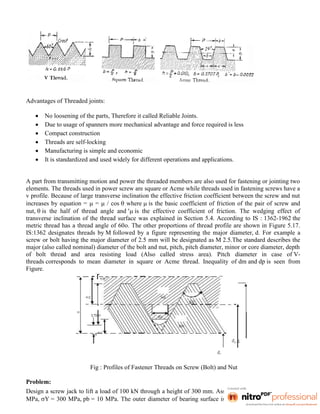 Advantages of Threaded joints:
 No loosening of the parts, Therefore it called Reliable Joints.
 Due to usage of spanners more mechanical advantage and force required is less
 Compact construction
 Threads are self-locking
 Manufacturing is simple and economic
 It is standardized and used widely for different operations and applications.
A part from transmitting motion and power the threaded members are also used for fastening or jointing two
elements. The threads used in power screw are square or Acme while threads used in fastening screws have a
v profile. Because of large transverse inclination the effective friction coefficient between the screw and nut
increases by equation =  =  / cos  where  is the basic coefficient of friction of the pair of screw and
nut,  is the half of thread angle and  is the effective coefficient of friction. The wedging effect of
transverse inclination of the thread surface was explained in Section 5.4. According to IS : 1362-1962 the
metric thread has a thread angle of 60o. The other proportions of thread profile are shown in Figure 5.17.
IS:1362 designates threads by M followed by a figure representing the major diameter, d. For example a
screw or bolt having the major diameter of 2.5 mm will be designated as M 2.5.The standard describes the
major (also called nominal) diameter of the bolt and nut, pitch, pitch diameter, minor or core diameter, depth
of bolt thread and area resisting load (Also called stress area). Pitch diameter in case of V-
threads corresponds to mean diameter in square or Acme thread. Inequality of dm and dp is seen from
Figure.
Fig : Profiles of Fastener Threads on Screw (Bolt) and Nut
Problem:
Design a screw jack to lift a load of 100 kN through a height of 300 mm. Assume u = 400 MPa, u = 200
MPa, Y = 300 MPa, pb = 10 MPa. The outer diameter of bearing surface is 1.6 d1 and inner diameter of
 