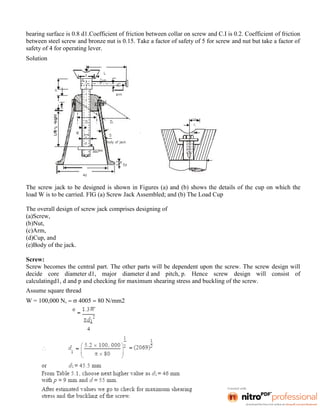 bearing surface is 0.8 d1.Coefficient of friction between collar on screw and C.I is 0.2. Coefficient of friction
between steel screw and bronze nut is 0.15. Take a factor of safety of 5 for screw and nut but take a factor of
safety of 4 for operating lever.
Solution
The screw jack to be designed is shown in Figures (a) and (b) shows the details of the cup on which the
load W is to be carried. FIG (a) Screw Jack Assembled; and (b) The Load Cup
The overall design of screw jack comprises designing of
(a)Screw,
(b)Nut,
(c)Arm,
(d)Cup, and
(e)Body of the jack.
Screw:
Screw becomes the central part. The other parts will be dependent upon the screw. The screw design will
decide core diameter d1, major diameter d and pitch, p. Hence screw design will consist of
calculatingd1, d and p and checking for maximum shearing stress and buckling of the screw.
Assume square thread
W = 100,000 N,   4005  80 N/mm2
 