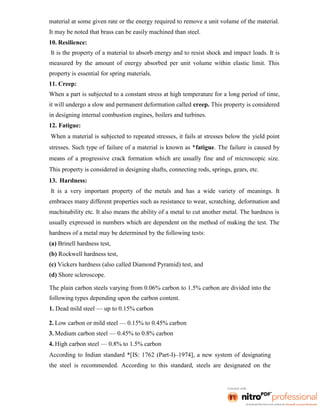 material at some given rate or the energy required to remove a unit volume of the material.
It may be noted that brass can be easily machined than steel.
10. Resilience:
It is the property of a material to absorb energy and to resist shock and impact loads. It is
measured by the amount of energy absorbed per unit volume within elastic limit. This
property is essential for spring materials.
11. Creep:
When a part is subjected to a constant stress at high temperature for a long period of time,
it will undergo a slow and permanent deformation called creep. This property is considered
in designing internal combustion engines, boilers and turbines.
12. Fatigue:
When a material is subjected to repeated stresses, it fails at stresses below the yield point
stresses. Such type of failure of a material is known as *fatigue. The failure is caused by
means of a progressive crack formation which are usually fine and of microscopic size.
This property is considered in designing shafts, connecting rods, springs, gears, etc.
13. Hardness:
It is a very important property of the metals and has a wide variety of meanings. It
embraces many different properties such as resistance to wear, scratching, deformation and
machinability etc. It also means the ability of a metal to cut another metal. The hardness is
usually expressed in numbers which are dependent on the method of making the test. The
hardness of a metal may be determined by the following tests:
(a) Brinell hardness test,
(b) Rockwell hardness test,
(c) Vickers hardness (also called Diamond Pyramid) test, and
(d) Shore scleroscope.
The plain carbon steels varying from 0.06% carbon to 1.5% carbon are divided into the
following types depending upon the carbon content.
1. Dead mild steel — up to 0.15% carbon
2. Low carbon or mild steel — 0.15% to 0.45% carbon
3. Medium carbon steel — 0.45% to 0.8% carbon
4. High carbon steel — 0.8% to 1.5% carbon
According to Indian standard *[IS: 1762 (Part-I)–1974], a new system of designating
the steel is recommended. According to this standard, steels are designated on the
 