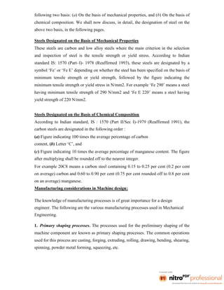 following two basis: (a) On the basis of mechanical properties, and (b) On the basis of
chemical composition. We shall now discuss, in detail, the designation of steel on the
above two basis, in the following pages.
Steels Designated on the Basis of Mechanical Properties
These steels are carbon and low alloy steels where the main criterion in the selection
and inspection of steel is the tensile strength or yield stress. According to Indian
standard IS: 1570 (Part–I)- 1978 (Reaffirmed 1993), these steels are designated by a
symbol ‘Fe’ or ‘Fe E’ depending on whether the steel has been specified on the basis of
minimum tensile strength or yield strength, followed by the figure indicating the
minimum tensile strength or yield stress in N/mm2. For example ‘Fe 290’ means a steel
having minimum tensile strength of 290 N/mm2 and ‘Fe E 220’ means a steel having
yield strength of 220 N/mm2.
Steels Designated on the Basis of Chemical Composition
According to Indian standard, IS : 1570 (Part II/Sec I)-1979 (Reaffirmed 1991), the
carbon steels are designated in the following order :
(a) Figure indicating 100 times the average percentage of carbon
content, (b) Letter ‘C’, and
(c) Figure indicating 10 times the average percentage of manganese content. The figure
after multiplying shall be rounded off to the nearest integer.
For example 20C8 means a carbon steel containing 0.15 to 0.25 per cent (0.2 per cent
on average) carbon and 0.60 to 0.90 per cent (0.75 per cent rounded off to 0.8 per cent
on an average) manganese.
Manufacturing considerations in Machine design:
The knowledge of manufacturing processes is of great importance for a design
engineer. The following are the various manufacturing processes used in Mechanical
Engineering.
1. Primary shaping processes. The processes used for the preliminary shaping of the
machine component are known as primary shaping processes. The common operations
used for this process are casting, forging, extruding, rolling, drawing, bending, shearing,
spinning, powder metal forming, squeezing, etc.
 
