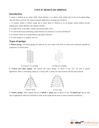 UNIT IV DESIGN OF SPRINGS
Introduction
A spring is defined as an elastic body, whose function is to distort when loaded and to recover its original shape
when the load is removed. The various important applications of springs are as follows:
1. To cushion, absorb or control energy due to either shock or vibration as in car springs, railway buffers, air-craft
landing gears, shock absorbers and vibration dampers.
2. To apply forces, as in brakes, clutches and spring loaded valves.
3. To control motion by maintaining contact between two elements as in cams and followers.
4. To measure forces, as in spring balances and engine indicators.
5. To store energy, as in watches, toys, etc.
Types of springs:
1. Helical springs. The helical springs are made up of a wire coiled in the form of a helix and is primarily intended for
compressive or tensile loads.
2. Conical and volute springs. The conical and volute springs, as shown in Fig. 23.2, are used in special
applications where a telescoping spring or a spring with a spring rate that increases with the load is desired
3. Torsion springs. These springs may be of helical or spiral type as shown in Fig. The helical type may be used
only in applications where the load tends to wind up the spring and are used in various electrical mechanisms.
 