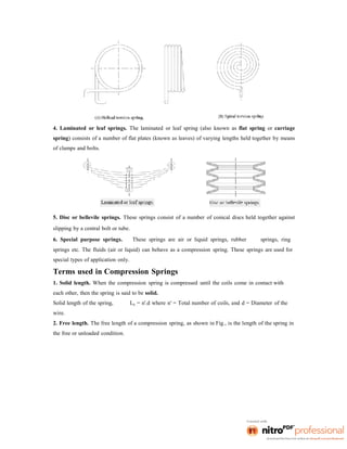 4. Laminated or leaf springs. The laminated or leaf spring (also known as flat spring or carriage
spring) consists of a number of flat plates (known as leaves) of varying lengths held together by means
of clamps and bolts.
5. Disc or bellevile springs. These springs consist of a number of conical discs held together against
slipping by a central bolt or tube.
6. Special purpose springs. These springs are air or liquid springs, rubber springs, ring
springs etc. The fluids (air or liquid) can behave as a compression spring. These springs are used for
special types of application only.
Terms used in Compression Springs
1. Solid length. When the compression spring is compressed until the coils come in contact with
each other, then the spring is said to be solid.
Solid length of the spring, Ls = n'.d where n' = Total number of coils, and d = Diameter of the
wire.
2. Free length. The free length of a compression spring, as shown in Fig., is the length of the spring in
the free or unloaded condition.
 