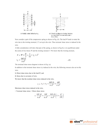 Now consider a part of the compression spring as shown in Fig. (b). The load W tends to rotate the
wire due to the twisting moment ( T ) set up in the wire. Thus torsional shear stress is induced in the
wire.
A little consideration will show that part of the spring, as shown in Fig.(b), is in equilibrium under
the action of two forces W and the twisting moment T. We know that the twisting moment,
The torsional shear stress diagram is shown in Fig. (a).
In addition to the torsional shear stress (τ1) induced in the wire, the following stresses also act on the
wire:
1. Direct shear stress due to the load W, and
2. Stress due to curvature of wire.
We know that the resultant shear stress induced in the wire,
Maximum shear stress induced in the wire,
= Torsional shear stress + Direct shear stress
 