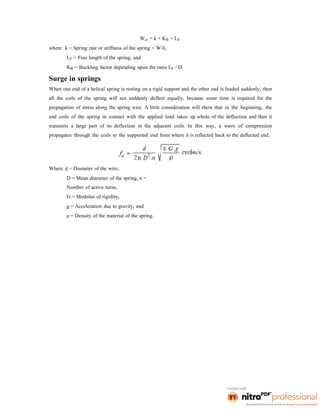 Wcr = k × KB × LF
where k = Spring rate or stiffness of the spring = W/δ,
LF = Free length of the spring, and
KB = Buckling factor depending upon the ratio LF / D.
Surge in springs
When one end of a helical spring is resting on a rigid support and the other end is loaded suddenly, then
all the coils of the spring will not suddenly deflect equally, because some time is required for the
propagation of stress along the spring wire. A little consideration will show that in the beginning, the
end coils of the spring in contact with the applied load takes up whole of the deflection and then it
transmits a large part of its deflection to the adjacent coils. In this way, a wave of compression
propagates through the coils to the supported end from where it is reflected back to the deflected end.
Where d = Diameter of the wire,
D = Mean diameter of the spring, n =
Number of active turns,
G = Modulus of rigidity,
g = Acceleration due to gravity, and
ρ = Density of the material of the spring.
 