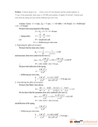 Problem: A helical spring is ma e from a wire of 6 mm diameter and has outside diameter of
75 mm. If the permissible shear stress is 350 MPa and modulus of rigidity 84 kN/mm
2
, find the axial
load which the spring can carry and the deflection per active turn.
 