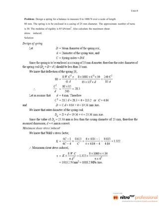 Unit-8
Problem: Design a spring for a balance to measure 0 to 1000 N over a scale of length
80 mm. The spring is to be enclosed in a casing of 25 mm diameter. The approximate number of turns
is 30. The modulus of rigidity is 85 kN/mm
2
. Also calculate the maximum shear
stress induced.
Solution:
 