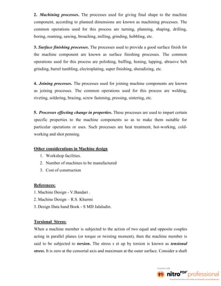 2. Machining processes. The processes used for giving final shape to the machine
component, according to planned dimensions are known as machining processes. The
common operations used for this process are turning, planning, shaping, drilling,
boring, reaming, sawing, broaching, milling, grinding, hobbling, etc.
3. Surface finishing processes. The processes used to provide a good surface finish for
the machine component are known as surface finishing processes. The common
operations used for this process are polishing, buffing, honing, lapping, abrasive belt
grinding, barrel tumbling, electroplating, super finishing, sheradizing, etc.
4. Joining processes. The processes used for joining machine components are known
as joining processes. The common operations used for this process are welding,
riveting, soldering, brazing, screw fastening, pressing, sintering, etc.
5. Processes effecting change in properties. These processes are used to impart certain
specific properties to the machine components so as to make them suitable for
particular operations or uses. Such processes are heat treatment, hot-working, cold-
working and shot penning.
Other considerations in Machine design
1. Workshop facilities.
2. Number of machines to be manufactured
3. Cost of construction
References:
1. Machine Design - V.Bandari .
2. Machine Design – R.S. Khurmi
3. Design Data hand Book - S MD Jalaludin.
Torsional Stress:
When a machine member is subjected to the action of two equal and opposite couples
acting in parallel planes (or torque or twisting moment), then the machine member is
said to be subjected to torsion. The stress s et up by torsion is known as tensional
stress. It is zero at the censorial axis and maximum at the outer surface. Consider a shaft
 
