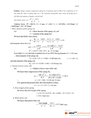 Unit-8
Problem: Design a helical compression spring for a maximum load of 1000 N for a deflection of 25
mm using the value of spring index as 5. The maximum permissible shear stress for spring wire is
420 MPa and modulus of rigidity is 84 kN/mm
2
.
Take Wahl’s factor, K 
4C 1

0.615
4C  4 C
 