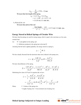 Energy Stored in Helical Springs of Circular Wire
We know that the springs are used for storing energy which is equal to the work done on it by some
external load.
Let W = Load applied on the spring, and
δ = Deflection produced in the spring due to the load W.
Assuming that the load is applied gradually, the energy stored in a spring is,
We have already discussed that the maximum shear stress induced in the spring wire,
We know that deflection of the spring,
Substituting the values of W and δ in equation (i), we have
Where V = Volume of the spring wire
= Length of spring wire × Cross-sectional area of spring wire
Helical Springs Subjected to Fatigue Loading
 
