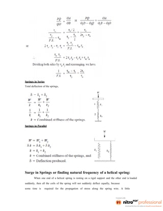 Springs in Series
Total deflection of the springs,
Springs in Parallel
Surge in Springs or finding natural frequency of a helical spring:
When one end of a helical spring is resting on a rigid support and the other end is loaded
suddenly, then all the coils of the spring will not suddenly deflect equally, because
some time is required for the propagation of stress along the spring wire. A little
 